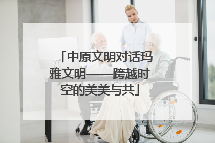 中原文明对话玛雅文明——跨越时空的美美与共