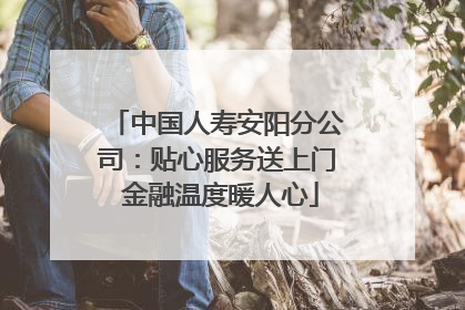 中国人寿安阳分公司：贴心服务送上门 金融温度暖人心