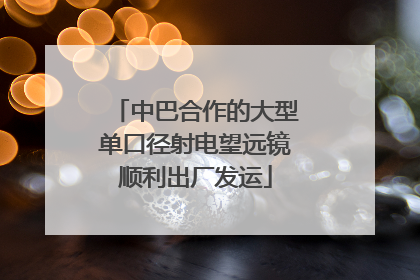 中巴合作的大型单口径射电望远镜顺利出厂发运
