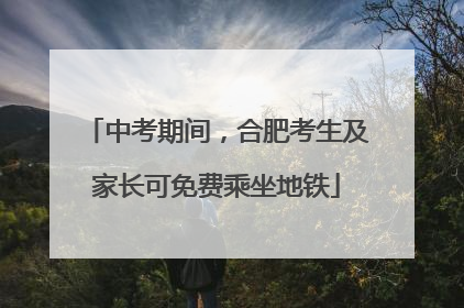 中考期间，合肥考生及家长可免费乘坐地铁
