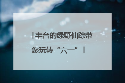 丰台的绿野仙踪带您玩转“六一”