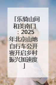 乐骑山间 和美南口：2025年北京山地自行车公开赛开启乡村振兴加速度