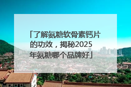 了解氨糖软骨素钙片的功效，揭秘2025年氨糖哪个品牌好