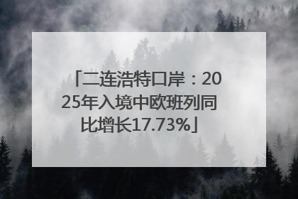 二连浩特口岸：2025年入境中欧班列同比增长17.73%