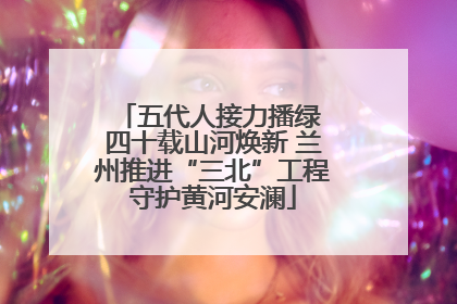 五代人接力播绿 四十载山河焕新 兰州推进“三北”工程守护黄河安澜