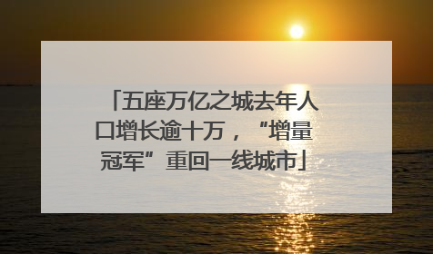 五座万亿之城去年人口增长逾十万，“增量冠军”重回一线城市