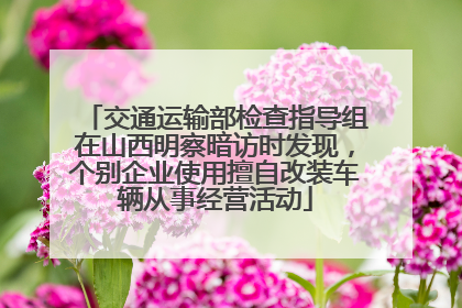 交通运输部检查指导组在山西明察暗访时发现，个别企业使用擅自改装车辆从事经营活动