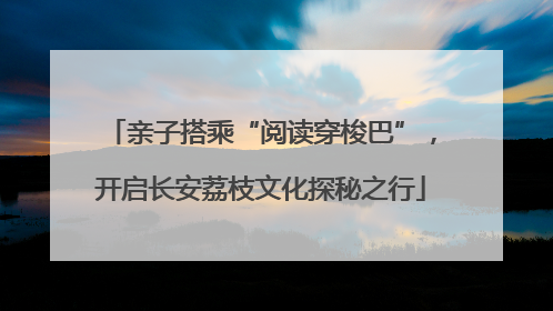 亲子搭乘“阅读穿梭巴”，开启长安荔枝文化探秘之行