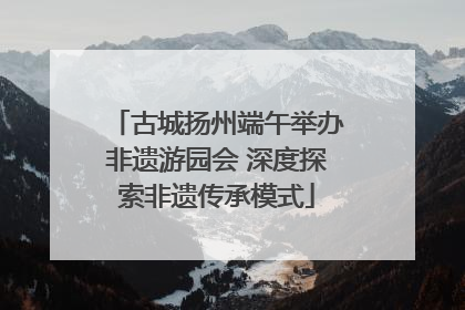 古城扬州端午举办非遗游园会 深度探索非遗传承模式