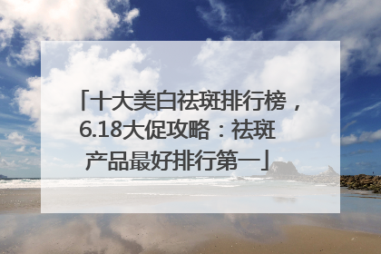 十大美白祛斑排行榜，6.18大促攻略：祛斑产品最好排行第一