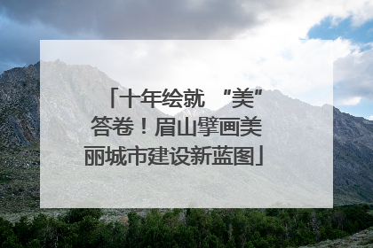 十年绘就 “美” 答卷！眉山擘画美丽城市建设新蓝图