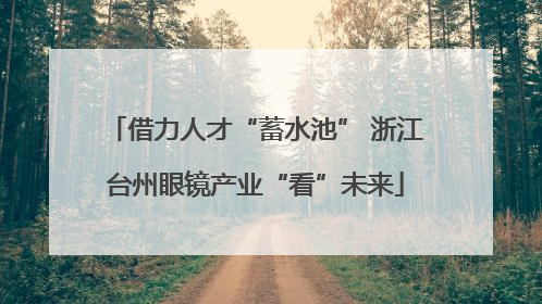 借力人才“蓄水池” 浙江台州眼镜产业“看”未来
