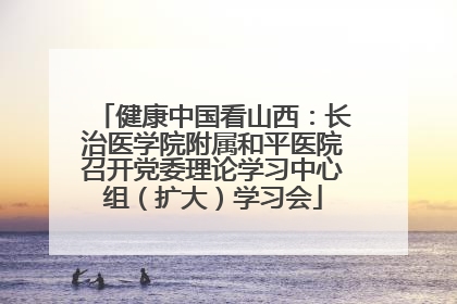 健康中国看山西：长治医学院附属和平医院召开党委理论学习中心组（扩大）学习会
