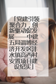 党建引领聚合力，创新驱动促发展——中建五局淄博经济开发区沣水镇高西村安置项目建设纪实