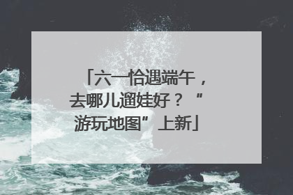 六一恰遇端午，去哪儿遛娃好？“游玩地图”上新