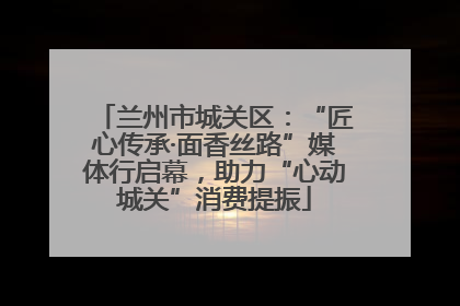 兰州市城关区：“匠心传承·面香丝路”媒体行启幕，助力“心动城关”消费提振