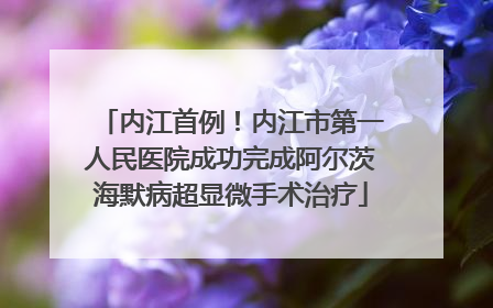 内江首例！内江市第一人民医院成功完成阿尔茨海默病超显微手术治疗