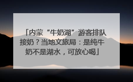 内蒙“牛奶湖”游客排队接奶？当地文旅局：是纯牛奶不是湖水，可放心喝