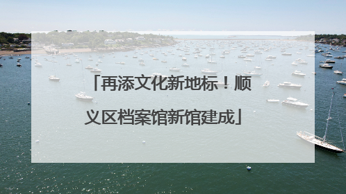 再添文化新地标！顺义区档案馆新馆建成