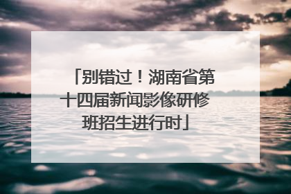 别错过！湖南省第十四届新闻影像研修班招生进行时