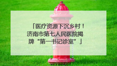 医疗资源下沉乡村！济南市第七人民医院揭牌“第一书记诊室”