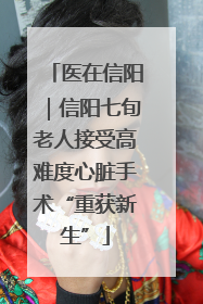 医在信阳｜信阳七旬老人接受高难度心脏手术“重获新生”
