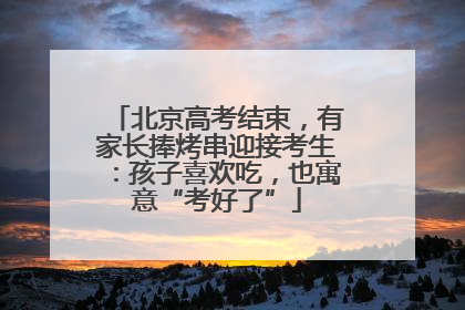 北京高考结束，有家长捧烤串迎接考生：孩子喜欢吃，也寓意“考好了”