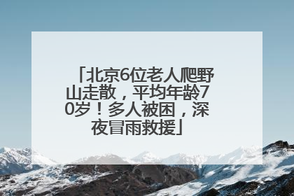 北京6位老人爬野山走散，平均年龄70岁！多人被困，深夜冒雨救援