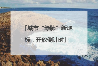 城市“绿肺”新地标，开放倒计时
