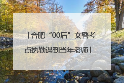 合肥“00后”女警考点执勤遇到当年老师