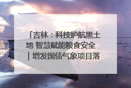 吉林：科技护航黑土地 智慧赋能粮食安全｜增发国债气象项目落地见效系列报道