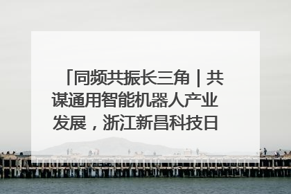 同频共振长三角｜共谋通用智能机器人产业发展，浙江新昌科技日搭建协同创新平台