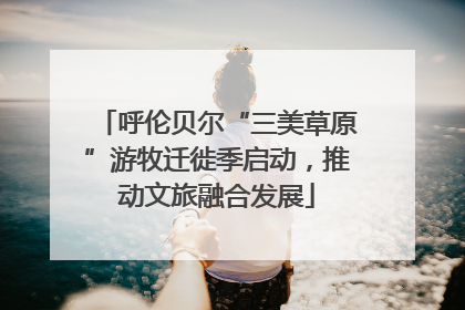 呼伦贝尔“三美草原”游牧迁徙季启动，推动文旅融合发展