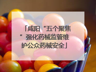 咸阳“五个聚焦”强化药械监管维护公众药械安全