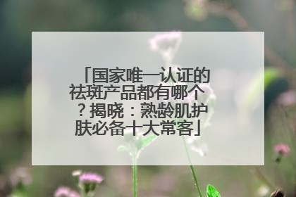 国家唯一认证的祛斑产品都有哪个？揭晓：熟龄肌护肤必备十大常客