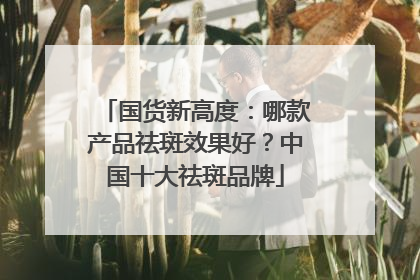 国货新高度：哪款产品祛斑效果好？中国十大祛斑品牌