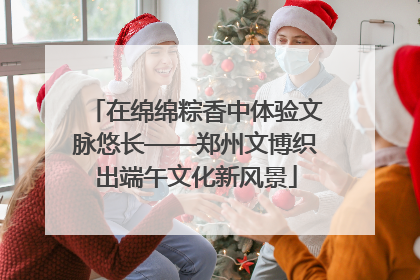 在绵绵粽香中体验文脉悠长——郑州文博织出端午文化新风景
