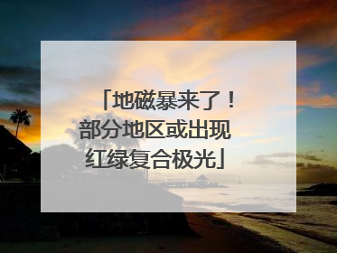 地磁暴来了！部分地区或出现红绿复合极光