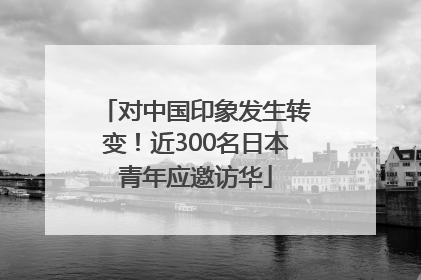 对中国印象发生转变！近300名日本青年应邀访华