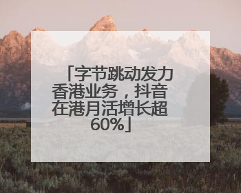 字节跳动发力香港业务，抖音在港月活增长超60%