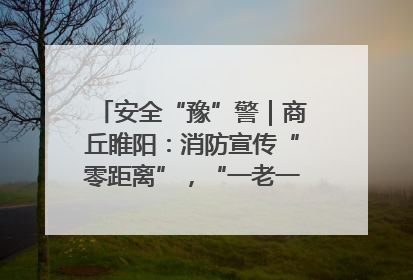 安全“豫”警｜商丘睢阳：消防宣传“零距离”，“一老一小”同守护