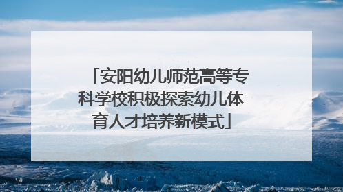 安阳幼儿师范高等专科学校积极探索幼儿体育人才培养新模式