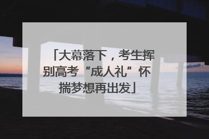大幕落下，考生挥别高考“成人礼”怀揣梦想再出发