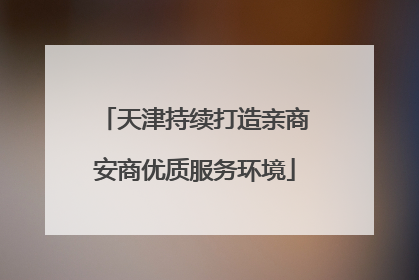 天津持续打造亲商安商优质服务环境