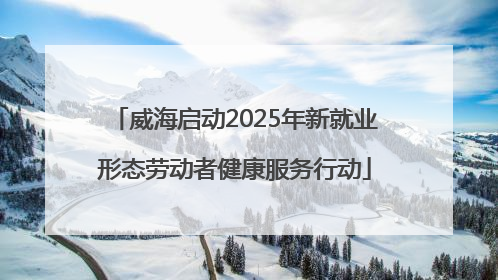 威海启动2025年新就业形态劳动者健康服务行动