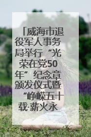 威海市退役军人事务局举行“光荣在党50年”纪念章颁发仪式暨“峥嵘五十载·薪火永相传” 主题党日活动