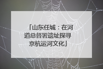 山东任城：在河道总督署遗址探寻京杭运河文化