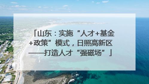 山东：实施“人才+基金+政策”模式，日照高新区——打造人才“强磁场”