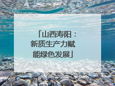 山西寿阳：新质生产力赋能绿色发展