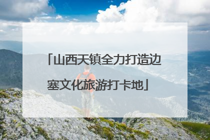 山西天镇全力打造边塞文化旅游打卡地